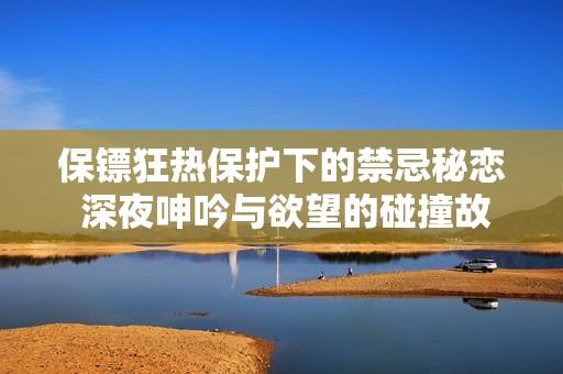 保镖狂热保护下的禁忌秘恋 深夜呻吟与欲望的碰撞故事