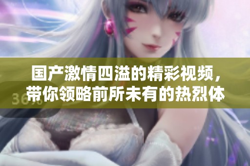 国产激情四溢的精彩视频，带你领略前所未有的热烈体验