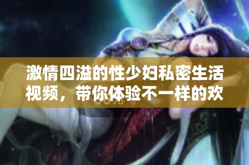 激情四溢的性少妇私密生活视频，带你体验不一样的欢愉时刻