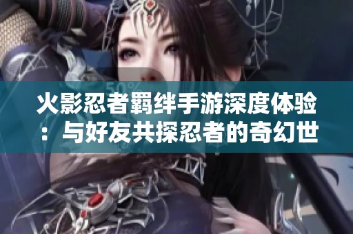 火影忍者羁绊手游深度体验：与好友共探忍者的奇幻世界
