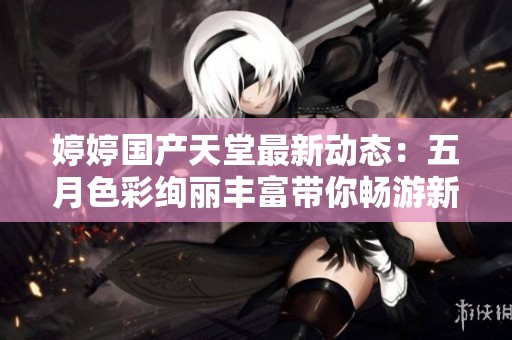 婷婷国产天堂最新动态：五月色彩绚丽丰富带你畅游新天地