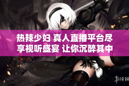 热辣少妇 真人直播平台尽享视听盛宴 让你沉醉其中