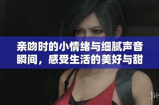 亲吻时的小情绪与细腻声音瞬间，感受生活的美好与甜蜜
