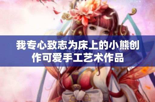 我专心致志为床上的小熊创作可爱手工艺术作品