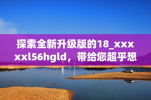 探索全新升级版的18_xxxxxl56hgld，带给您超乎想象的体验与功能