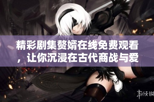 精彩剧集赘婿在线免费观看，让你沉浸在古代商战与爱情的故事中