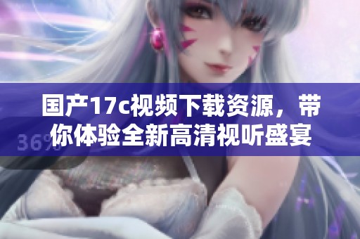 国产17c视频下载资源，带你体验全新高清视听盛宴