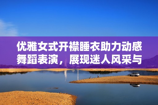 优雅女式开襟睡衣助力动感舞蹈表演，展现迷人风采与灵动气息