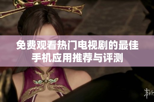 免费观看热门电视剧的最佳手机应用推荐与评测