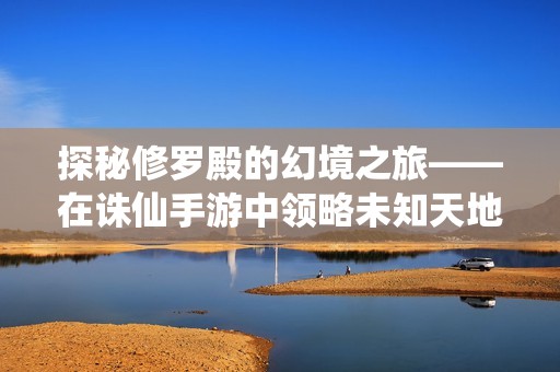 探秘修罗殿的幻境之旅——在诛仙手游中领略未知天地的美丽风光