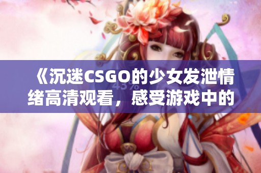 《沉迷CSGO的少女发泄情绪高清观看，感受游戏中的狂热与激情》
