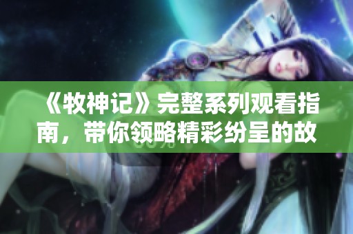 《牧神记》完整系列观看指南，带你领略精彩纷呈的故事与角色魅力