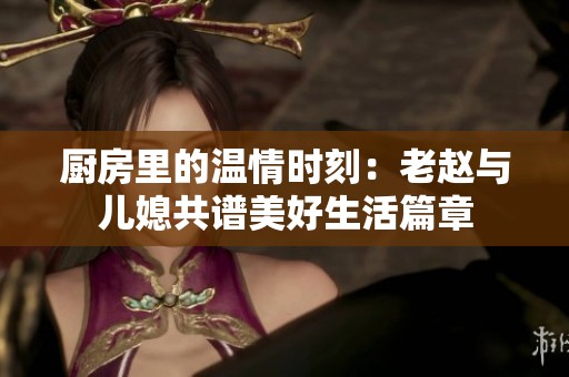 厨房里的温情时刻：老赵与儿媳共谱美好生活篇章