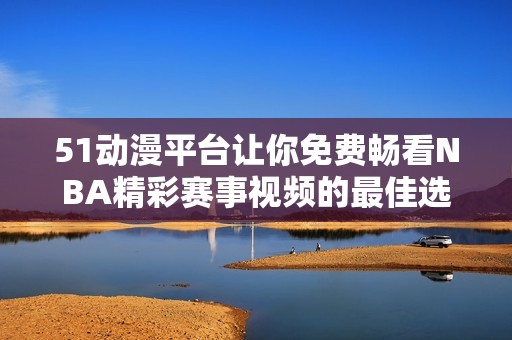 51动漫平台让你免费畅看NBA精彩赛事视频的最佳选择