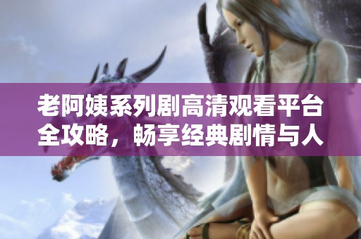 老阿姨系列剧高清观看平台全攻略，畅享经典剧情与人物魅力