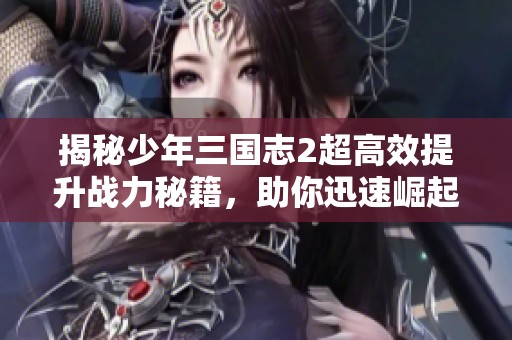 揭秘少年三国志2超高效提升战力秘籍，助你迅速崛起的全攻略