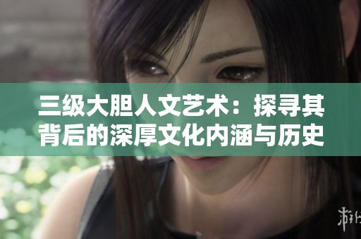 三级大胆人文艺术：探寻其背后的深厚文化内涵与历史渊源