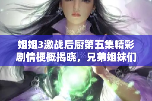 姐姐3激战后厨第五集精彩剧情梗概揭晓，兄弟姐妹们的厨艺争锋再升级