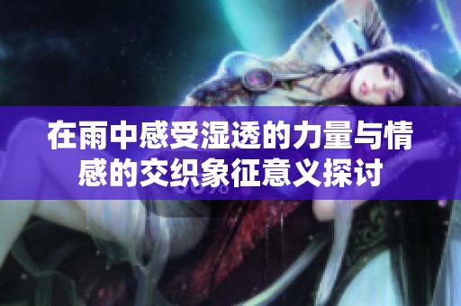 在雨中感受湿透的力量与情感的交织象征意义探讨