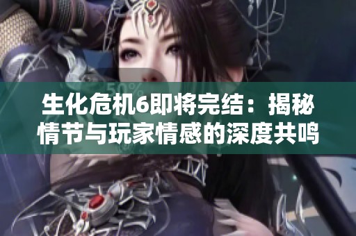 生化危机6即将完结：揭秘情节与玩家情感的深度共鸣
