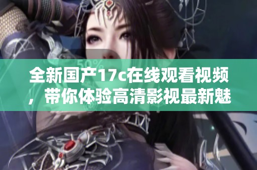 全新国产17c在线观看视频，带你体验高清影视最新魅力与乐趣