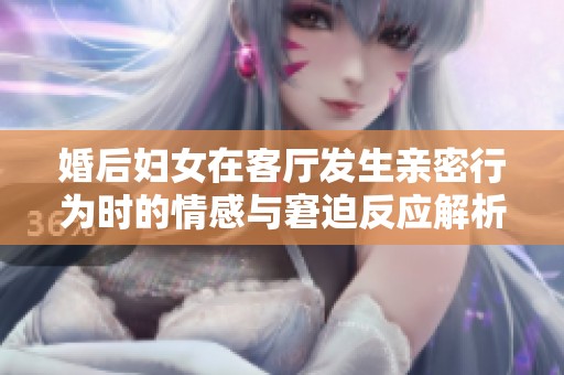婚后妇女在客厅发生亲密行为时的情感与窘迫反应解析