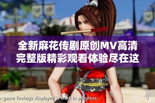 全新麻花传剧原创MV高清完整版精彩观看体验尽在这里