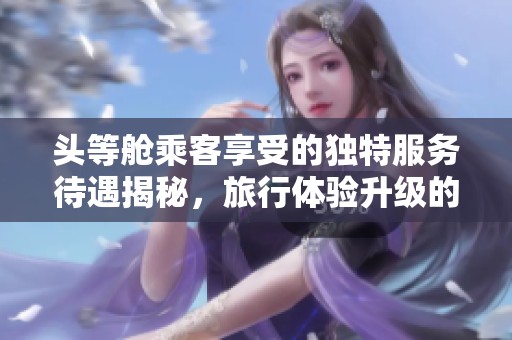 头等舱乘客享受的独特服务待遇揭秘，旅行体验升级的秘密是什么