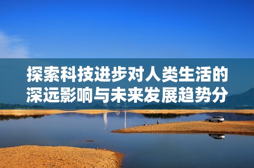 探索科技进步对人类生活的深远影响与未来发展趋势分析