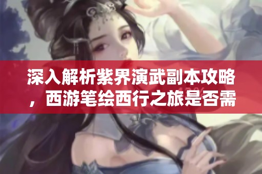 深入解析紫界演武副本攻略，西游笔绘西行之旅是否需存玉