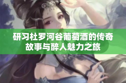 研习杜罗河谷葡萄酒的传奇故事与醉人魅力之旅