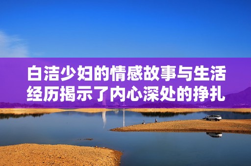 白洁少妇的情感故事与生活经历揭示了内心深处的挣扎与追求