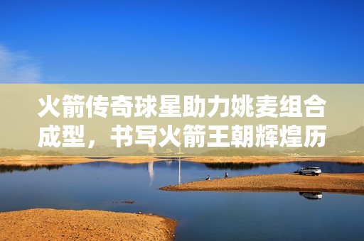 火箭传奇球星助力姚麦组合成型，书写火箭王朝辉煌历史