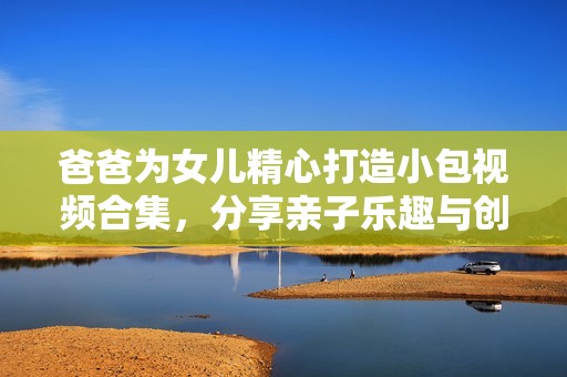 爸爸为女儿精心打造小包视频合集，分享亲子乐趣与创意时光