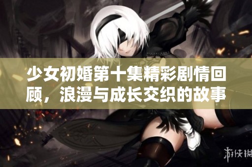 少女初婚第十集精彩剧情回顾，浪漫与成长交织的故事继续展开