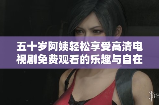 五十岁阿姨轻松享受高清电视剧免费观看的乐趣与自在
