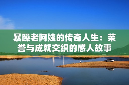 暴躁老阿姨的传奇人生：荣誉与成就交织的感人故事