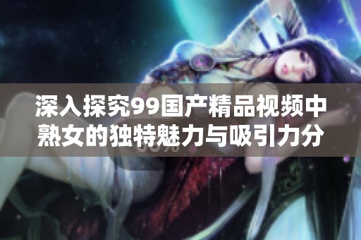 深入探究99国产精品视频中熟女的独特魅力与吸引力分析