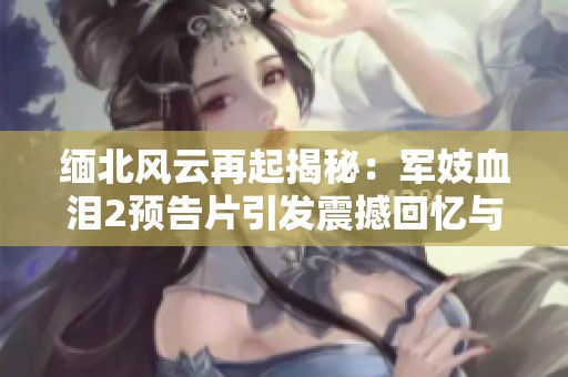 缅北风云再起揭秘：军妓血泪2预告片引发震撼回忆与深思