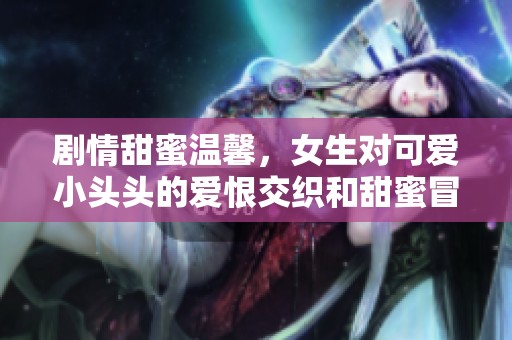 剧情甜蜜温馨，女生对可爱小头头的爱恨交织和甜蜜冒险