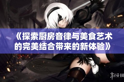 《探索厨房音律与美食艺术的完美结合带来的新体验》