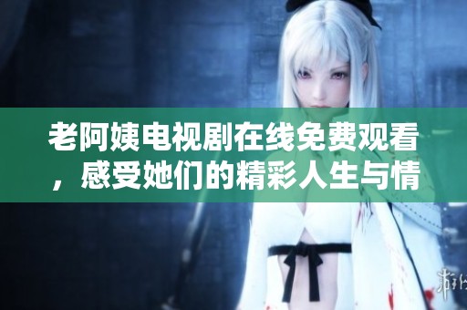 老阿姨电视剧在线免费观看，感受她们的精彩人生与情感故事