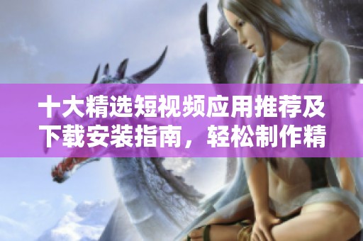 十大精选短视频应用推荐及下载安装指南，轻松制作精彩内容