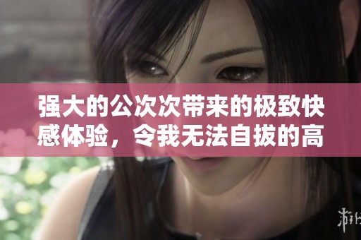 强大的公次次带来的极致快感体验，令我无法自拔的高潮瞬间