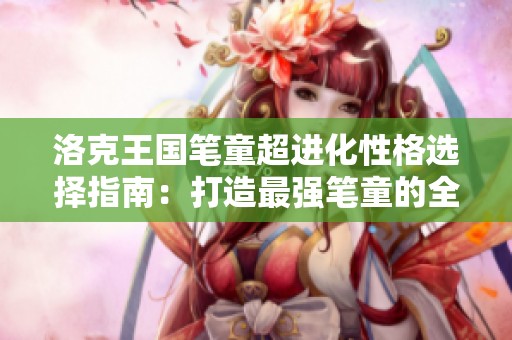 洛克王国笔童超进化性格选择指南：打造最强笔童的全面攻略