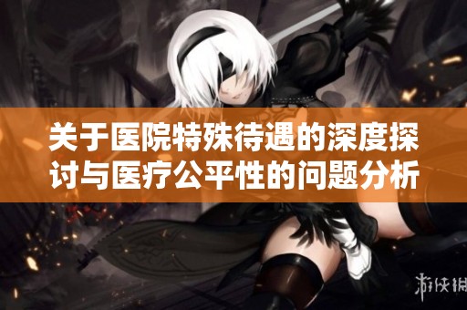 关于医院特殊待遇的深度探讨与医疗公平性的问题分析