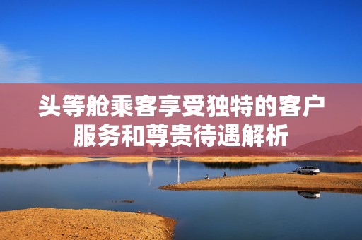 头等舱乘客享受独特的客户服务和尊贵待遇解析