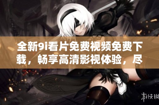 全新9i看片免费视频免费下载，畅享高清影视体验，尽在掌握之中