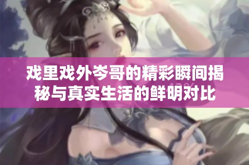 戏里戏外岑哥的精彩瞬间揭秘与真实生活的鲜明对比
