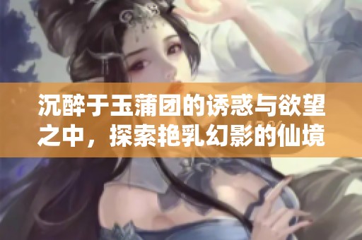 沉醉于玉蒲团的诱惑与欲望之中，探索艳乳幻影的仙境旅程
